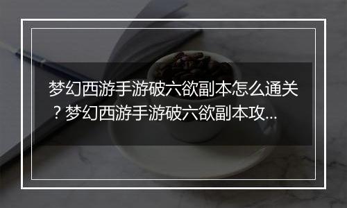 梦幻西游手游破六欲副本怎么通关？梦幻西游手游破六欲...