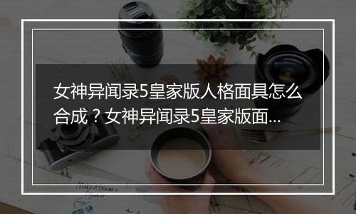 女神异闻录5皇家版人格面具怎么合成？女神异闻录5皇家...