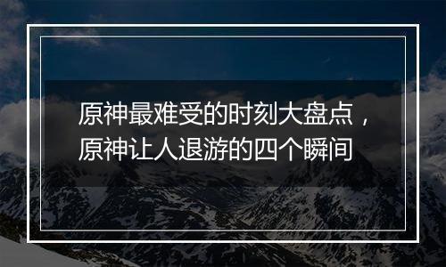 原神最难受的时刻大盘点，原神让人退游的四个瞬间