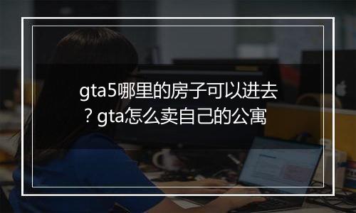 gta5哪里的房子可以进去？gta怎么卖自己的公寓