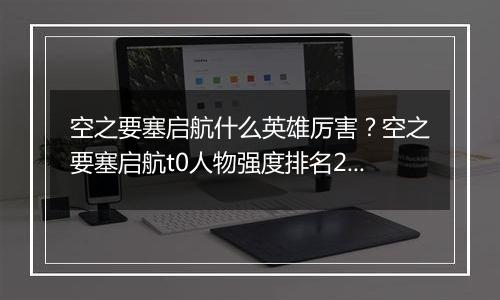 空之要塞启航什么英雄厉害？空之要塞启航t0人物强度排...