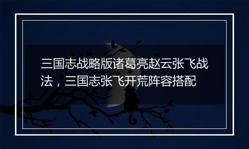 三国志战略版诸葛亮赵云张飞战法，三国志张飞开荒阵容...