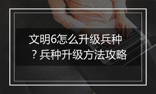 文明6怎么升级兵种？兵种升级方法攻略