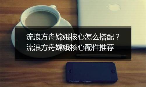 流浪方舟嫦娥核心怎么搭配？流浪方舟嫦娥核心配件推荐