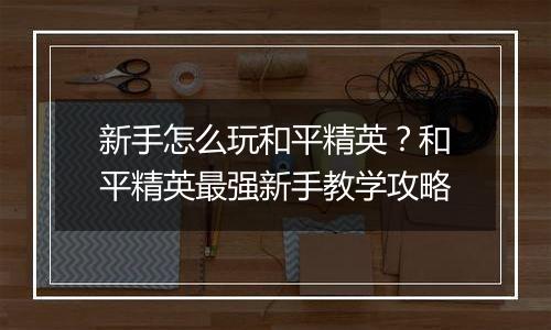 新手怎么玩和平精英？和平精英最强新手教学攻略