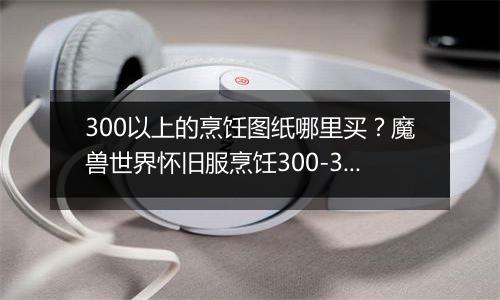 300以上的烹饪图纸哪里买？魔兽世界怀旧服烹饪300-375...