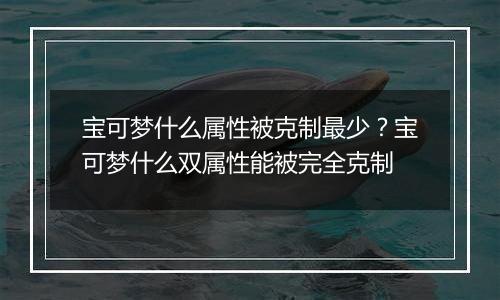 宝可梦什么属性被克制最少？宝可梦什么双属性能被完全...