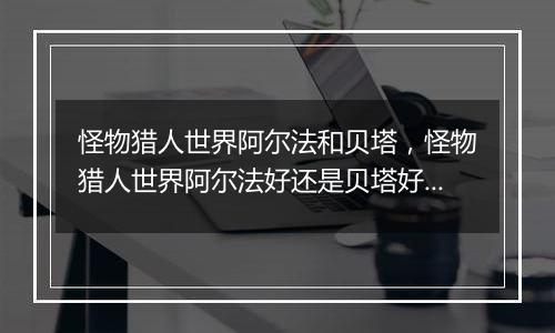 怪物猎人世界阿尔法和贝塔，怪物猎人世界阿尔法好还是...