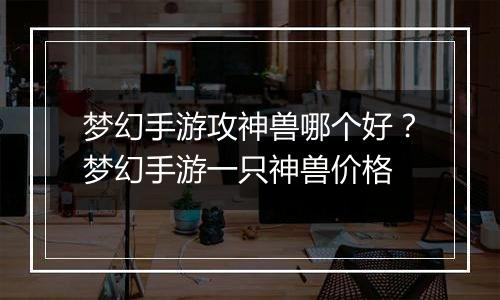 梦幻手游攻神兽哪个好？梦幻手游一只神兽价格