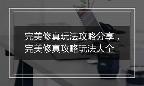 完美修真玩法攻略分享，完美修真攻略玩法大全