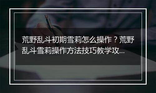 荒野乱斗初期雪莉怎么操作？荒野乱斗雪莉操作方法技巧...