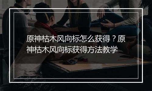 原神枯木风向标怎么获得？原神枯木风向标获得方法教学
