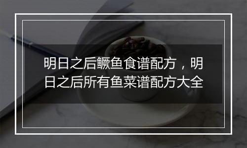 明日之后鳜鱼食谱配方，明日之后所有鱼菜谱配方大全
