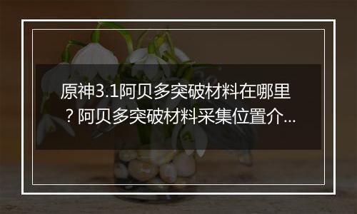 原神3.1阿贝多突破材料在哪里？阿贝多突破材料采集位置...