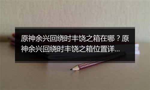 原神余兴回绕时丰饶之箱在哪？原神余兴回绕时丰饶之箱...