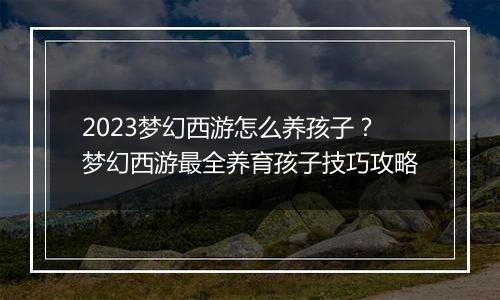 2023梦幻西游怎么养孩子？梦幻西游最全养育孩子技巧攻...