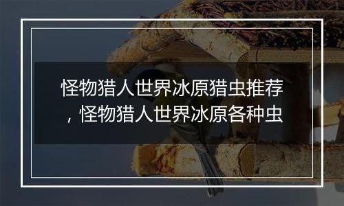怪物猎人世界冰原猎虫推荐，怪物猎人世界冰原各种虫