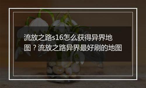 流放之路s16怎么获得异界地图？流放之路异界最好刷的地...