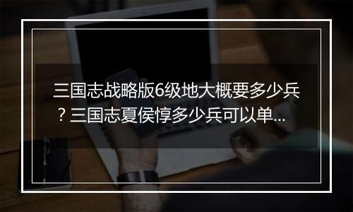 三国志战略版6级地大概要多少兵？三国志夏侯惇多少兵可...