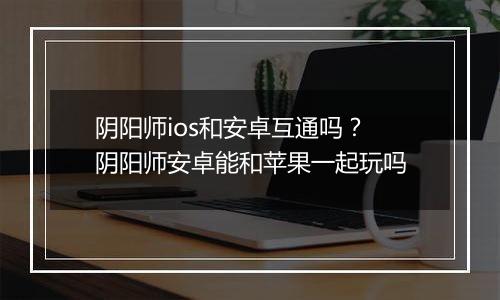 阴阳师ios和安卓互通吗？阴阳师安卓能和苹果一起玩吗
