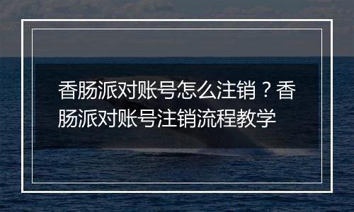 香肠派对账号怎么注销？香肠派对账号注销流程教学