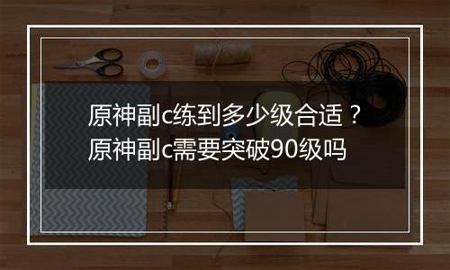原神副c练到多少级合适？原神副c需要突破90级吗