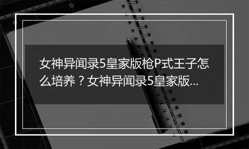 女神异闻录5皇家版枪P式王子怎么培养？女神异闻录5皇家...