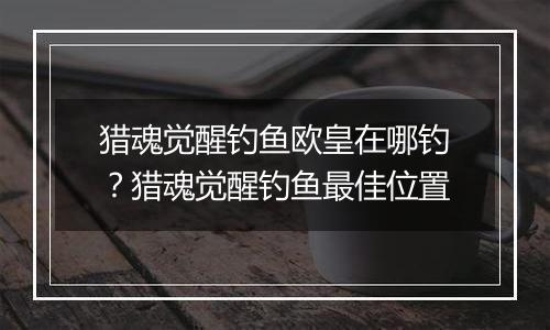 猎魂觉醒钓鱼欧皇在哪钓？猎魂觉醒钓鱼最佳位置