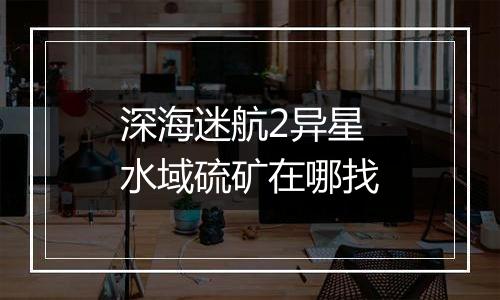 深海迷航2异星水域硫矿在哪找