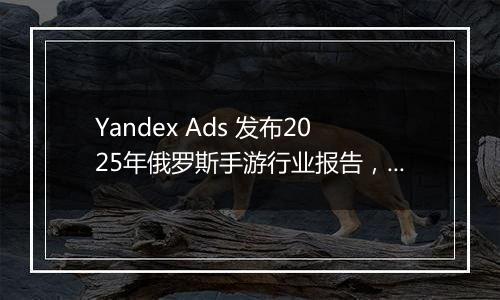 Yandex Ads 发布2025年俄罗斯手游行业报告，解锁游戏开...
