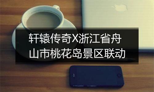 轩辕传奇X浙江省舟山市桃花岛景区联动