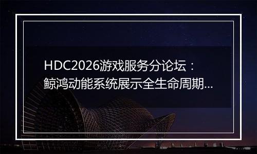 HDC2026游戏服务分论坛：鲸鸿动能系统展示全生命周期增...