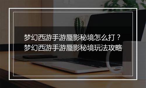 梦幻西游手游蜃影秘境怎么打？梦幻西游手游蜃影秘境玩...